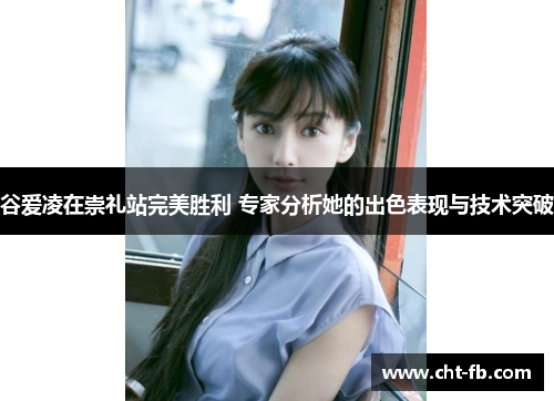 谷爱凌在崇礼站完美胜利 专家分析她的出色表现与技术突破 谷爱凌在崇礼站完美胜利 专家分析她的出色表现与技术突破