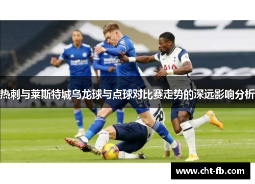 热刺与莱斯特城乌龙球与点球对比赛走势的深远影响分析 热刺与莱斯特城乌龙球与点球对比赛走势的深远影响分析