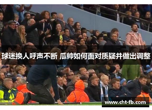 球迷换人呼声不断 瓜帅如何面对质疑并做出调整 球迷换人呼声不断 瓜帅如何面对质疑并做出调整