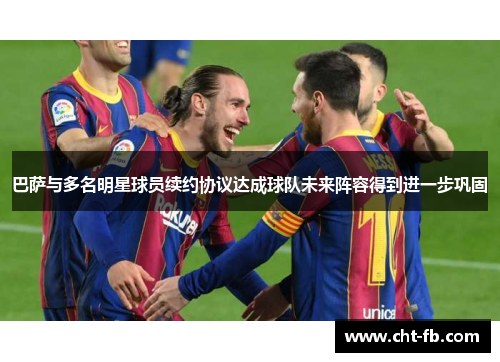 巴萨与多名明星球员续约协议达成球队未来阵容得到进一步巩固 巴萨与多名明星球员续约协议达成球队未来阵容得到进一步巩固