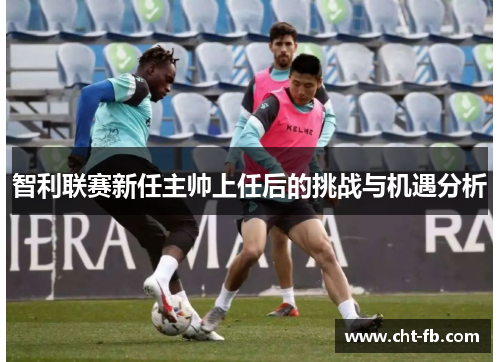 智利联赛新任主帅上任后的挑战与机遇分析 智利联赛新任主帅上任后的挑战与机遇分析