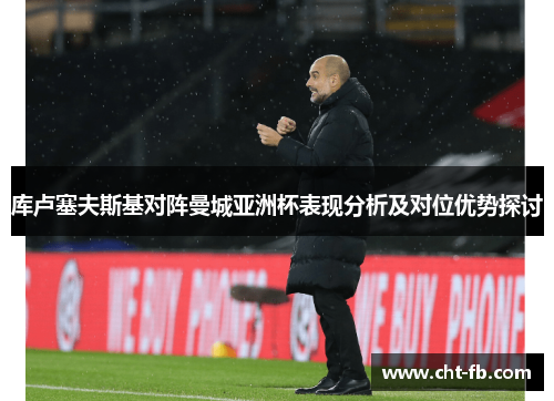 库卢塞夫斯基对阵曼城亚洲杯表现分析及对位优势探讨