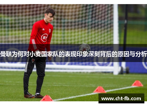 曼联为何对小麦国家队的表现印象深刻背后的原因与分析 曼联为何对小麦国家队的表现印象深刻背后的原因与分析