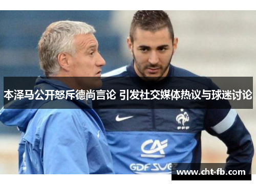 本泽马公开怒斥德尚言论 引发社交媒体热议与球迷讨论 本泽马公开怒斥德尚言论 引发社交媒体热议与球迷讨论