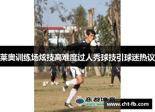 莱奥训练场炫技高难度过人秀球技引球迷热议 莱奥训练场炫技高难度过人秀球技引球迷热议