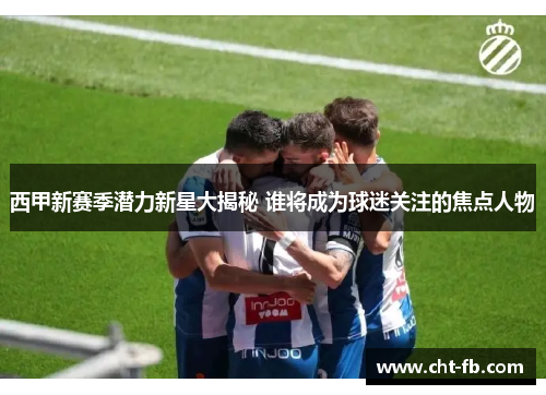 西甲新赛季潜力新星大揭秘 谁将成为球迷关注的焦点人物 西甲新赛季潜力新星大揭秘 谁将成为球迷关注的焦点人物