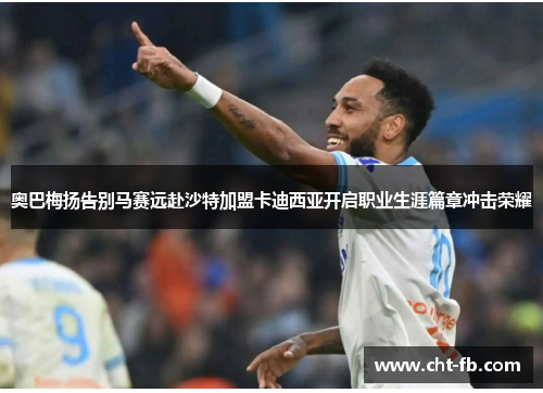 奥巴梅扬告别马赛远赴沙特加盟卡迪西亚开启职业生涯篇章冲击荣耀
