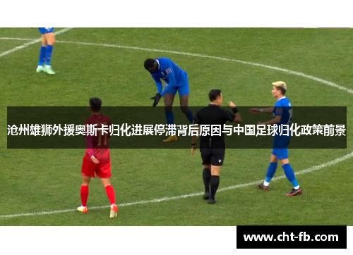 沧州雄狮外援奥斯卡归化进展停滞背后原因与中国足球归化政策前景 沧州雄狮外援奥斯卡归化进展停滞背后原因与中国足球归化政策前景
