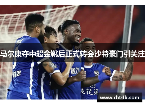 马尔康夺中超金靴后正式转会沙特豪门引关注 马尔康夺中超金靴后正式转会沙特豪门引关注