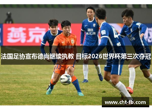 法国足协宣布德尚继续执教 目标2026世界杯第三次夺冠 法国足协宣布德尚继续执教 目标2026世界杯第三次夺冠